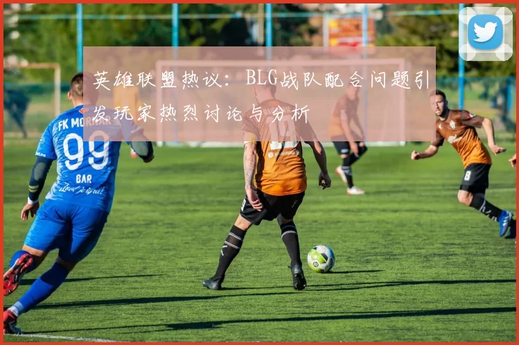 英雄联盟热议：BLG战队配合问题引发玩家热烈讨论与分析