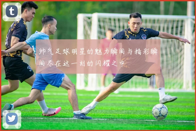 帅气足球明星的魅力瞬间与精彩瞬间尽在这一刻的闪耀之中