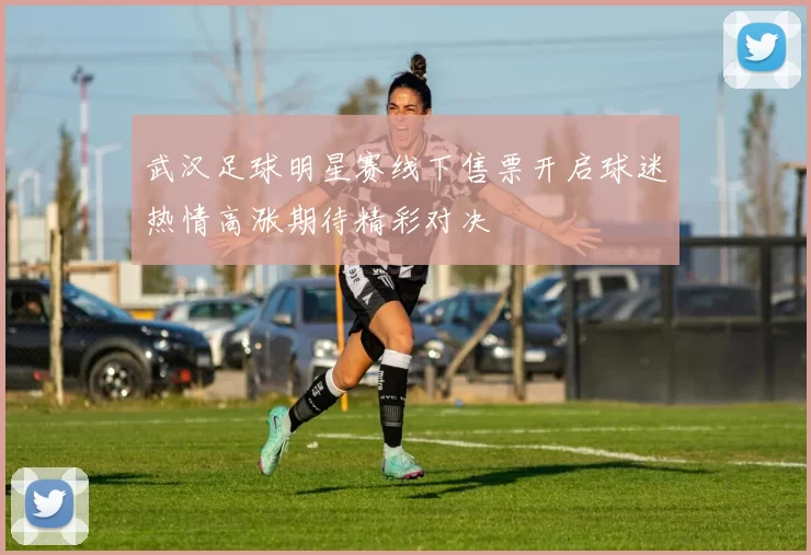 武汉足球明星赛线下售票开启球迷热情高涨期待精彩对决