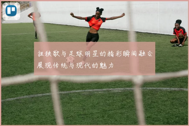 扭秧歌与足球明星的精彩瞬间融合展现传统与现代的魅力