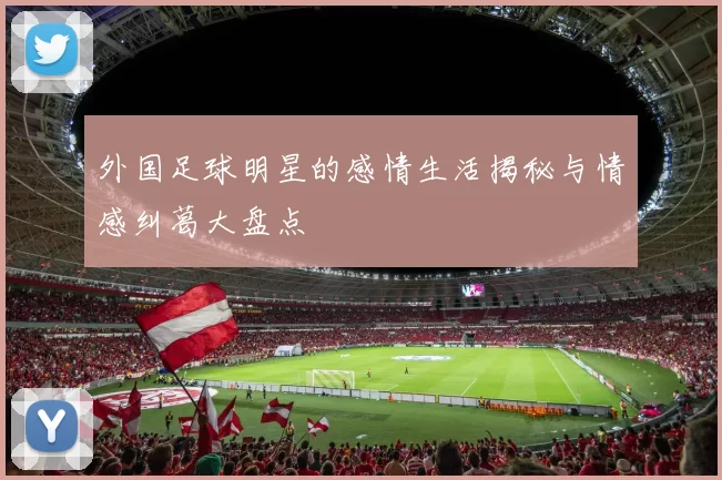 外国足球明星的感情生活揭秘与情感纠葛大盘点