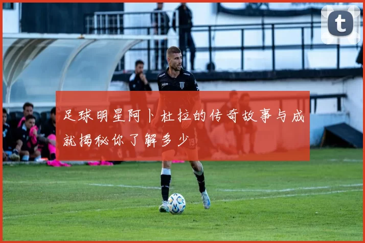 足球明星阿卜杜拉的传奇故事与成就揭秘你了解多少