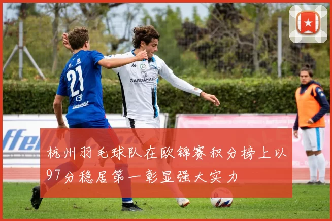 杭州羽毛球队在欧锦赛积分榜上以97分稳居第一彰显强大实力