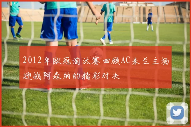 2012年欧冠淘汰赛回顾AC米兰主场迎战阿森纳的精彩对决
