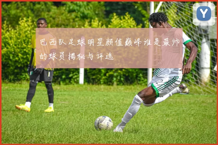 巴西队足球明星颜值巅峰谁是最帅的球员揭秘与评选