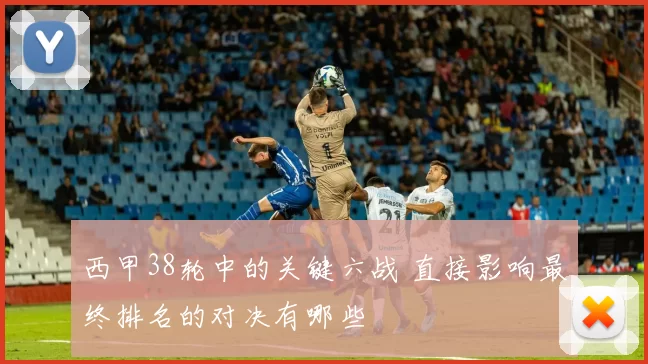 西甲38轮中的关键六战 直接影响最终排名的对决有哪些