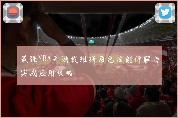 最强NBA手游戴维斯角色技能详解与实战应用攻略