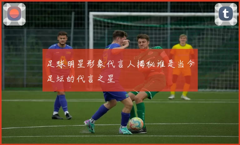 足球明星形象代言人揭秘谁是当今足坛的代言之星