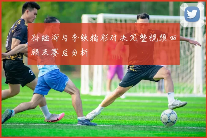 孙继海与李铁精彩对决完整视频回顾及赛后分析