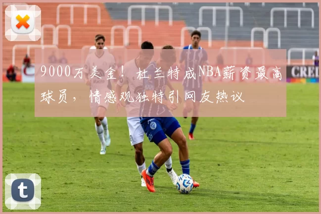 9000万美金！杜兰特成NBA薪资最高球员，情感观独特引网友热议