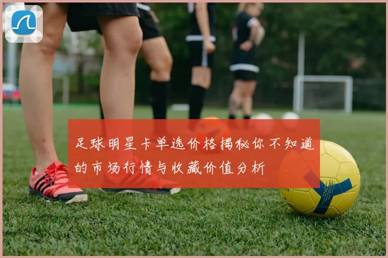 足球明星卡单选价格揭秘你不知道的市场行情与收藏价值分析