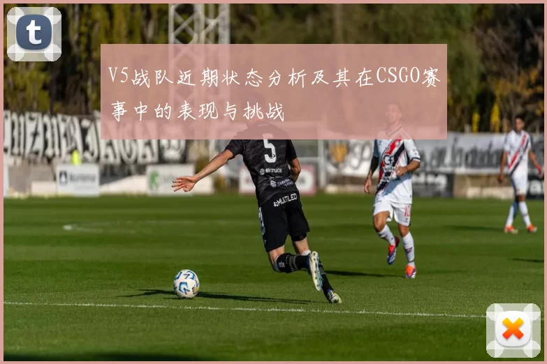 V5战队近期状态分析及其在CSGO赛事中的表现与挑战