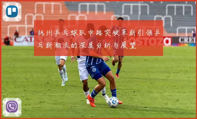 杭州乒乓球队中路突破革新引领乒乓新潮流的深度分析与展望