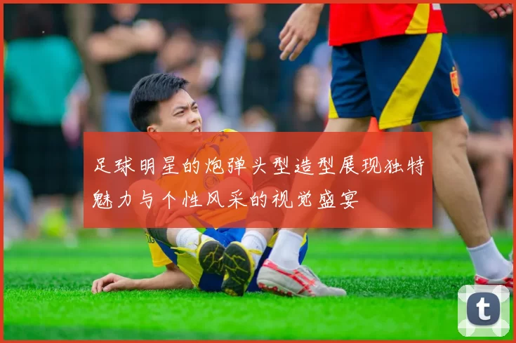 足球明星的炮弹头型造型展现独特魅力与个性风采的视觉盛宴