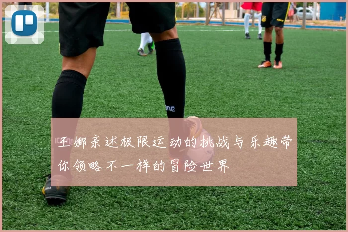 王娜亲述极限运动的挑战与乐趣带你领略不一样的冒险世界