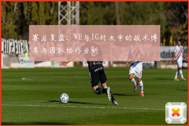 赛后复盘：WE与IG对决中的战术博弈与团队协作分析