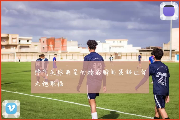 帅气足球明星的精彩瞬间集锦让你大饱眼福