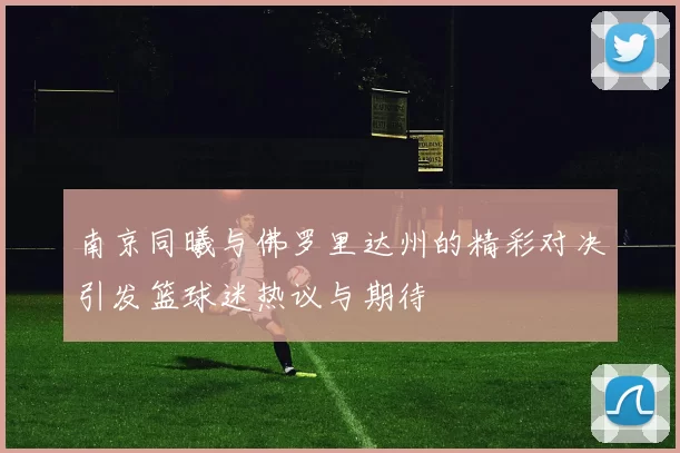 南京同曦与佛罗里达州的精彩对决引发篮球迷热议与期待