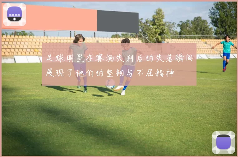 足球明星在赛场失利后的失落瞬间展现了他们的坚韧与不屈精神