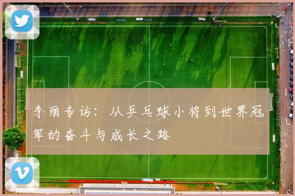 李丽专访：从乒乓球小将到世界冠军的奋斗与成长之路