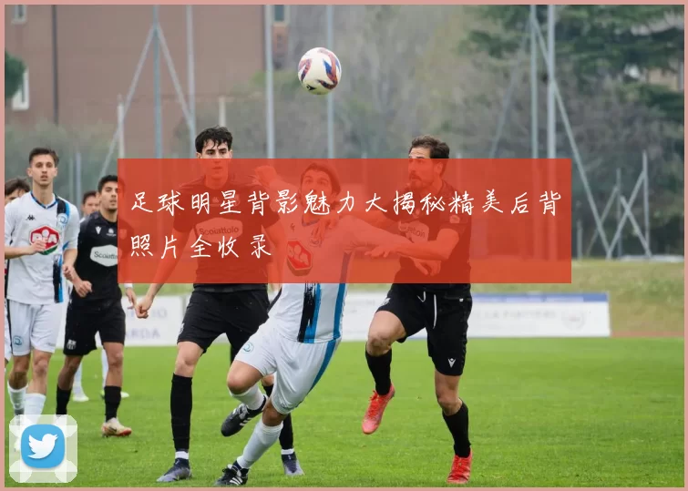 足球明星背影魅力大揭秘精美后背照片全收录
