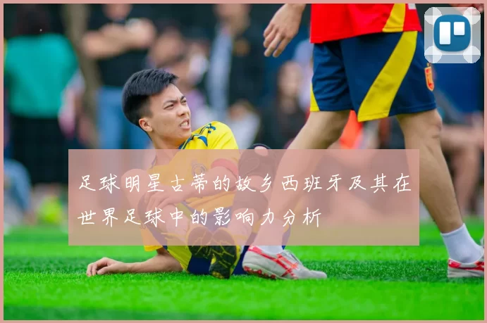 足球明星古蒂的故乡西班牙及其在世界足球中的影响力分析
