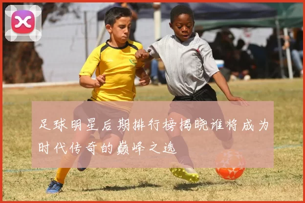 足球明星后期排行榜揭晓谁将成为时代传奇的巅峰之选